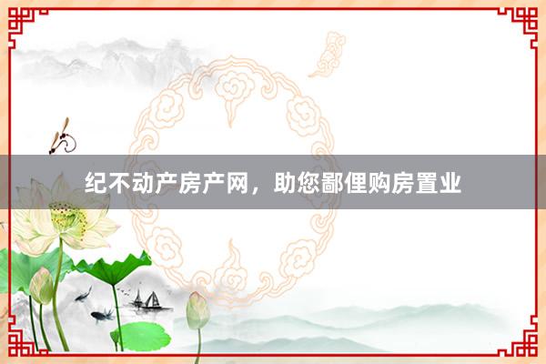 纪不动产房产网,助您鄙俚购房置业